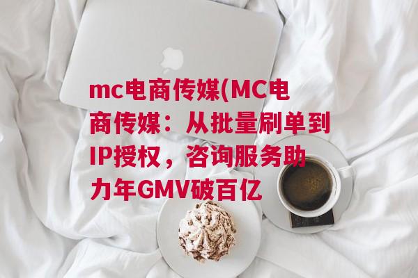 mc电商传媒(MC电商传媒：从批量刷单到IP授权，咨询服务助力年GMV破百亿