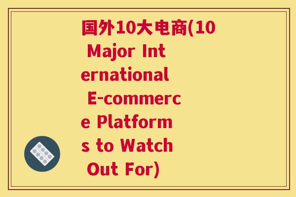 国外10大电商(10 Major International E-commerce Platforms to Watch Out For)
