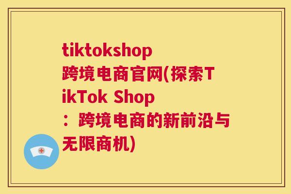 tiktokshop跨境电商官网(探索TikTok Shop：跨境电商的新前沿与无限商机)