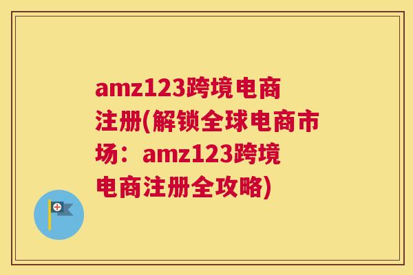 amz123跨境电商注册(解锁全球电商市场：amz123跨境电商注册全攻略)