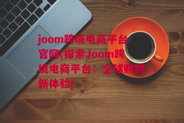 joom跨境电商平台官网(探索Joom跨境电商平台：全球购物新体验)
