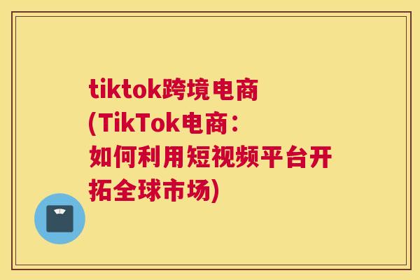 tiktok跨境电商(TikTok电商：如何利用短视频平台开拓全球市场)