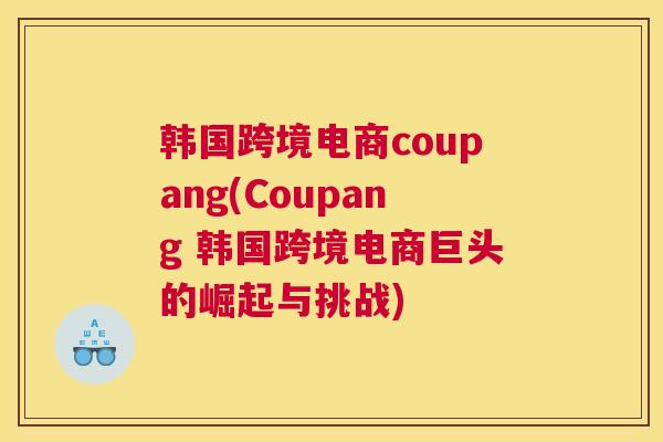 韩国跨境电商coupang(Coupang 韩国跨境电商巨头的崛起与挑战)
