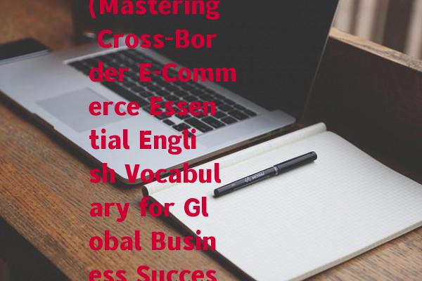 跨境电商基本英语词汇(Mastering Cross-Border E-Commerce Essential English Vocabulary for Global Business Success)