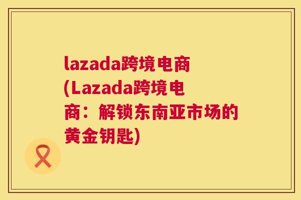 lazada跨境电商(Lazada跨境电商：解锁东南亚市场的黄金钥匙)