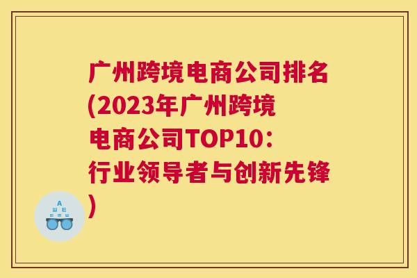 广州跨境电商公司排名(2023年广州跨境电商公司TOP10：行业领导者与创新先锋)
