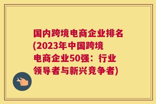 国内跨境电商企业排名(2023年中国跨境电商企业50强：行业领导者与新兴竞争者)