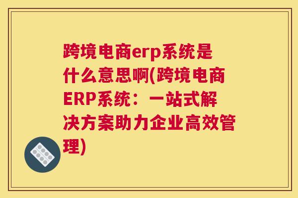 跨境电商erp系统是什么意思啊(跨境电商ERP系统：一站式解决方案助力企业高效管理)