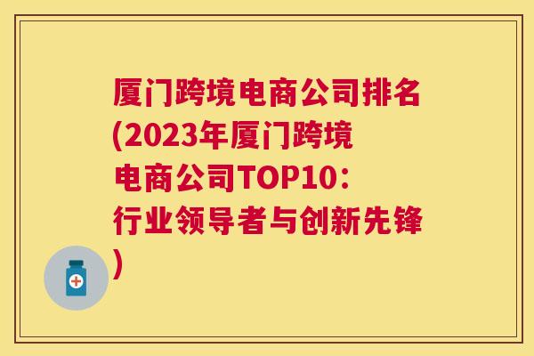 厦门跨境电商公司排名(2023年厦门跨境电商公司TOP10：行业领导者与创新先锋)