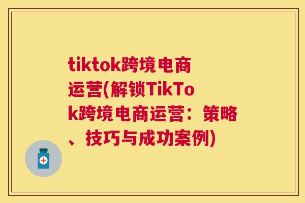 tiktok跨境电商运营(解锁TikTok跨境电商运营：策略、技巧与成功案例)