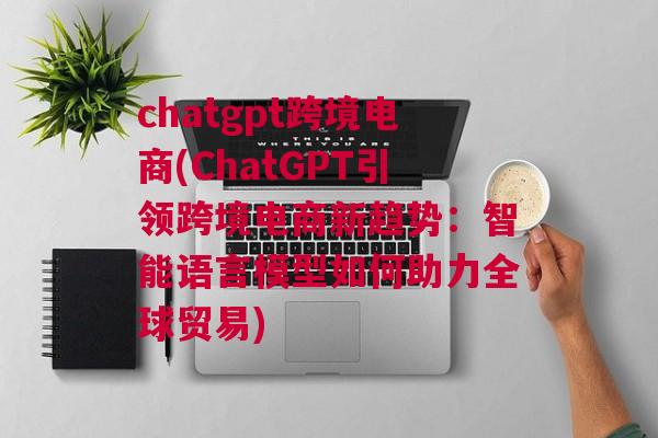 chatgpt跨境电商(ChatGPT引领跨境电商新趋势：智能语言模型如何助力全球贸易)