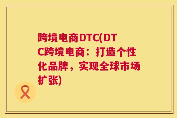 跨境电商DTC(DTC跨境电商：打造个性化品牌，实现全球市场扩张)