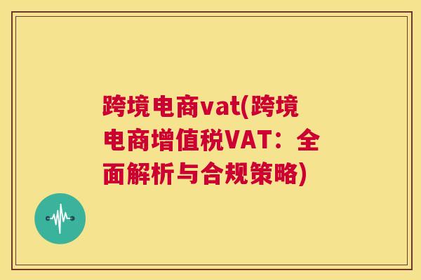 跨境电商vat(跨境电商增值税VAT：全面解析与合规策略)