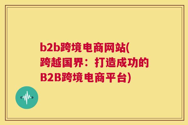 b2b跨境电商网站(跨越国界：打造成功的B2B跨境电商平台)