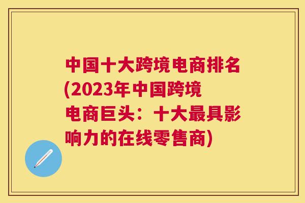 中国十大跨境电商排名(2023年中国跨境电商巨头：十大最具影响力的在线零售商)
