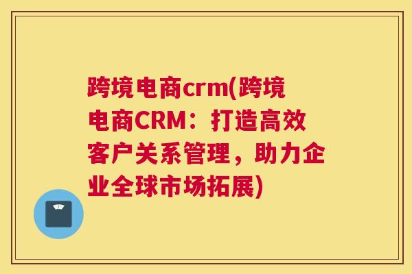 跨境电商crm(跨境电商CRM：打造高效客户关系管理，助力企业全球市场拓展)