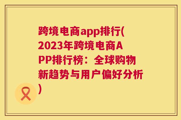 跨境电商app排行(2023年跨境电商APP排行榜：全球购物新趋势与用户偏好分析)