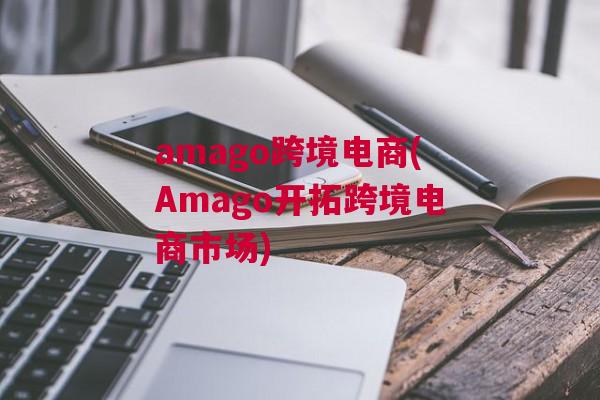 amago跨境电商(Amago开拓跨境电商市场)