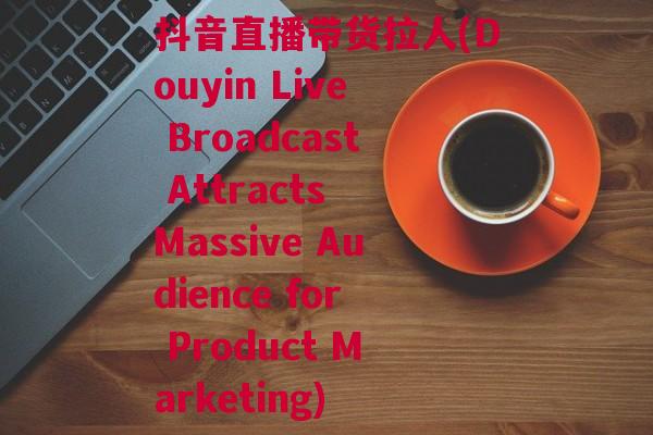抖音直播带货拉人(Douyin Live Broadcast Attracts Massive Audience for Product Marketing)