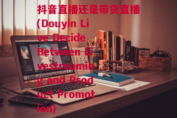 抖音直播还是带货直播(Douyin Live Decide Between Livestreaming and Product Promotion)