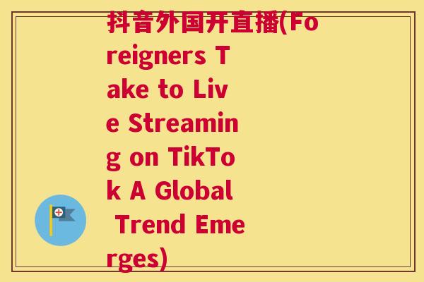 抖音外国开直播(Foreigners Take to Live Streaming on TikTok A Global Trend Emerges)